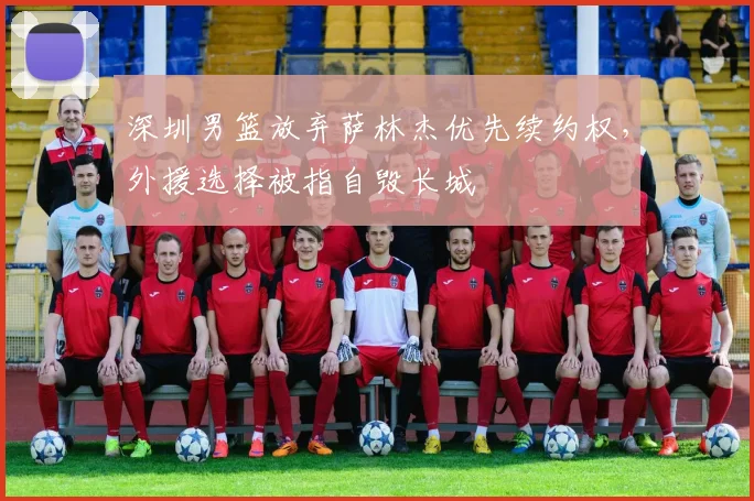 深圳男篮放弃萨林杰优先续约权，外援选择被指自毁长城