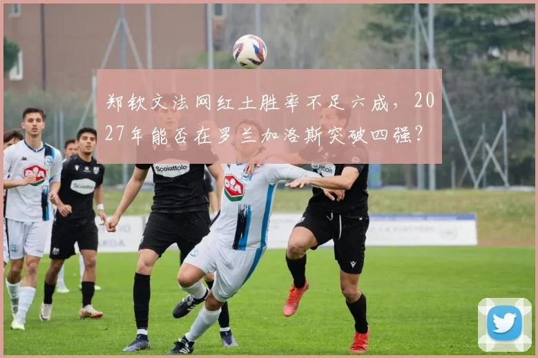 郑钦文法网红土胜率不足六成，2027年能否在罗兰加洛斯突破四强？