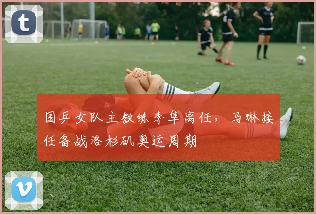 国乒女队主教练李隼离任,马琳接任备战洛杉矶奥运周期