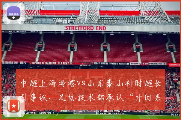 中超上海海港vs山东泰山补时超长引争议,足协技术部承认“计时系统存在严重缺陷”