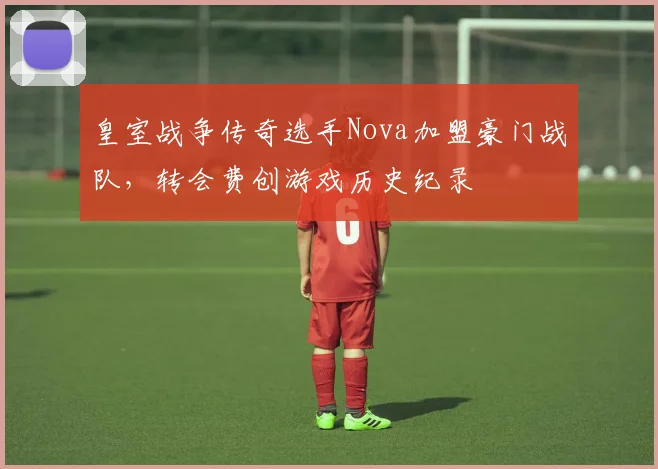 皇室战争传奇选手Nova加盟豪门战队，转会费创游戏历史纪录