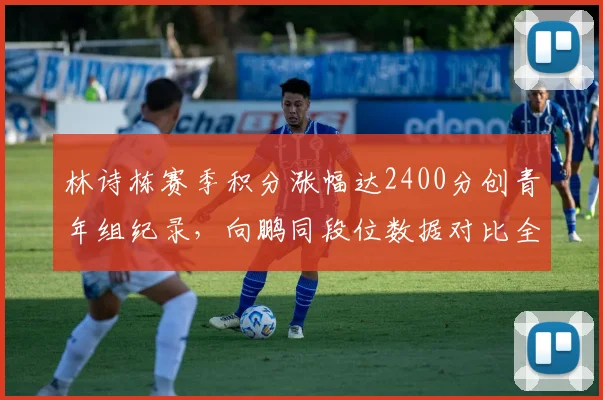 林诗栋赛季积分涨幅达2400分创青年组纪录，向鹏同段位数据对比全面落后