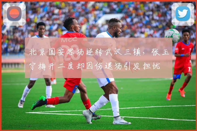 北京国安客场逆转武汉三镇，张玉宁梅开二度却因伤退场引发担忧