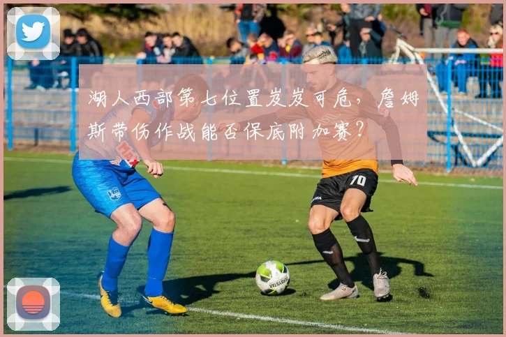 湖人西部第七位置岌岌可危,詹姆斯带伤作战能否保底附加赛?